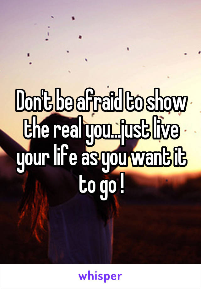 Don't be afraid to show the real you...just live your life as you want it to go !