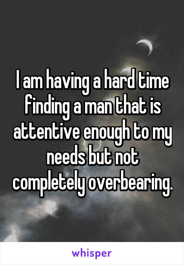 I am having a hard time finding a man that is attentive enough to my needs but not completely overbearing.