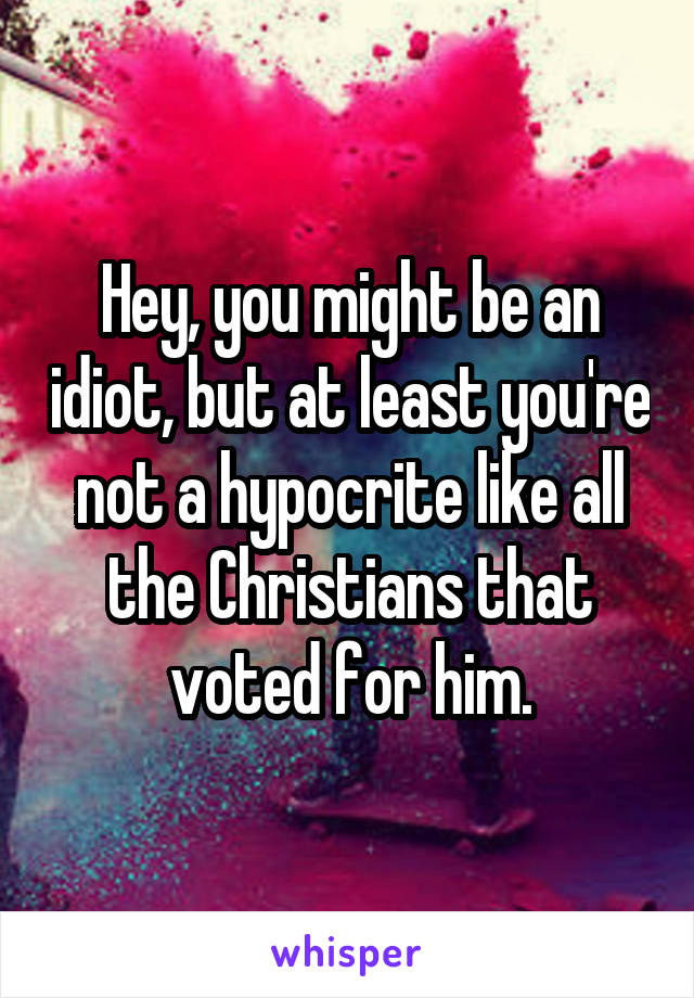 Hey, you might be an idiot, but at least you're not a hypocrite like all the Christians that voted for him.