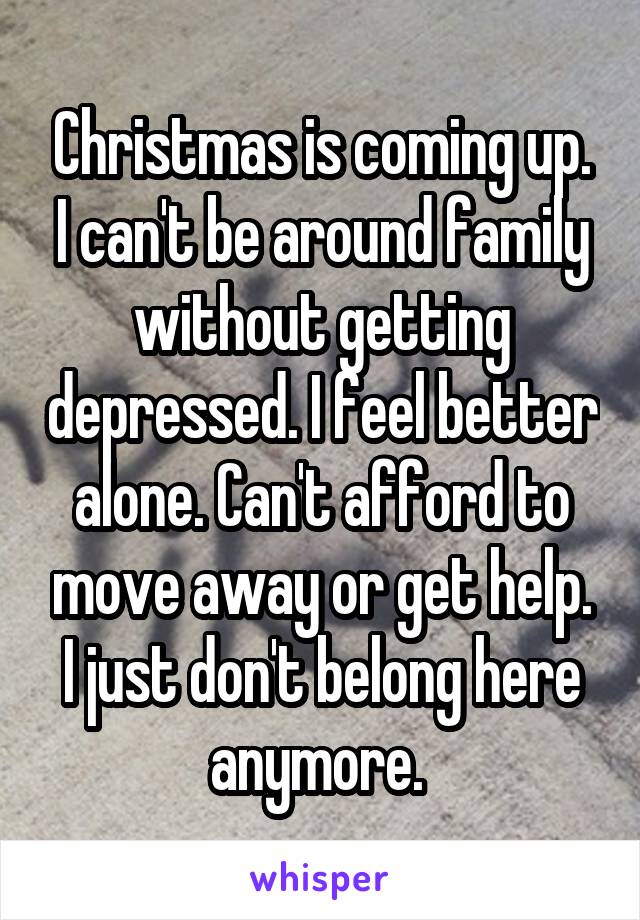 Christmas is coming up. I can't be around family without getting depressed. I feel better alone. Can't afford to move away or get help. I just don't belong here anymore. 