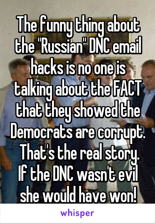 The funny thing about the "Russian" DNC email hacks is no one is talking about the FACT that they showed the Democrats are corrupt.   That's the real story.  If the DNC wasn't evil she would have won!