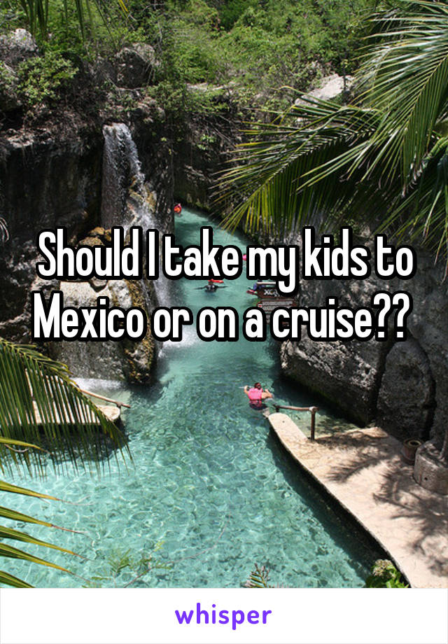 Should I take my kids to Mexico or on a cruise??  