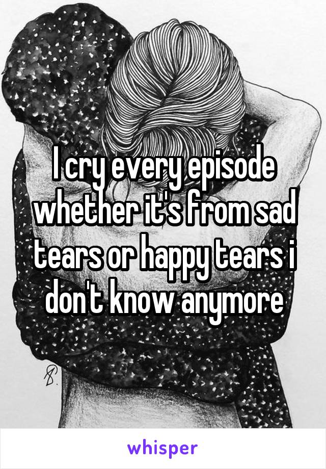 I cry every episode whether it's from sad tears or happy tears i don't know anymore