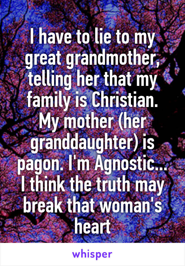 I have to lie to my great grandmother, telling her that my family is Christian.
My mother (her granddaughter) is pagon. I'm Agnostic...
I think the truth may break that woman's heart