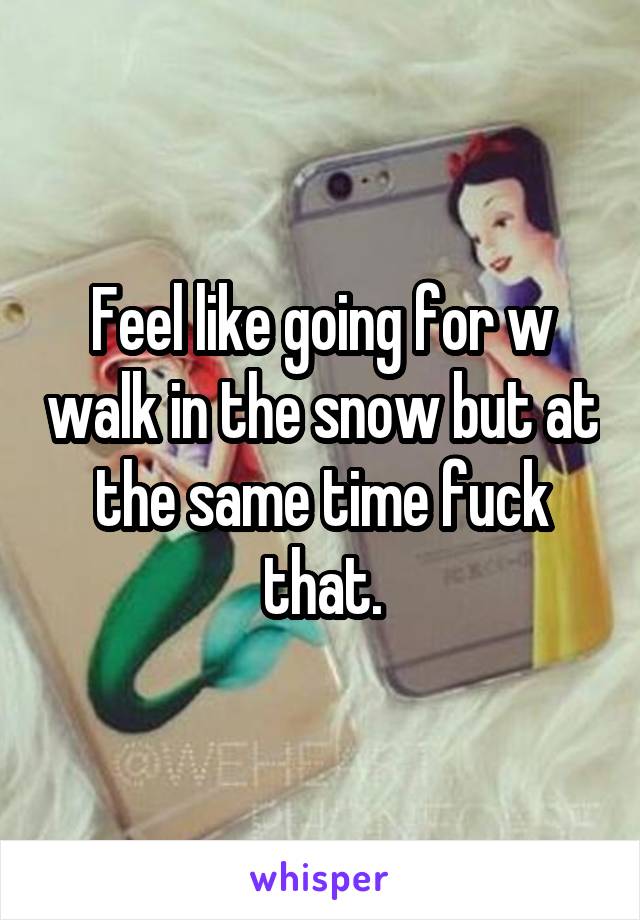 Feel like going for w walk in the snow but at the same time fuck that.