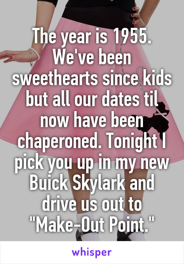 The year is 1955. We've been sweethearts since kids but all our dates til now have been chaperoned. Tonight I pick you up in my new Buick Skylark and drive us out to "Make-Out Point."