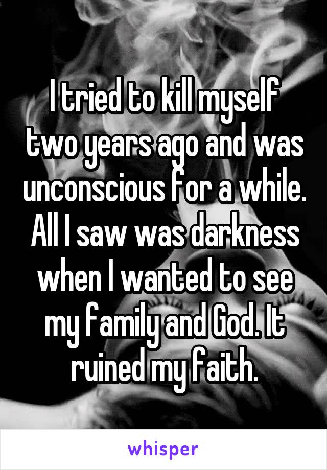 I tried to kill myself two years ago and was unconscious for a while. All I saw was darkness when I wanted to see my family and God. It ruined my faith.