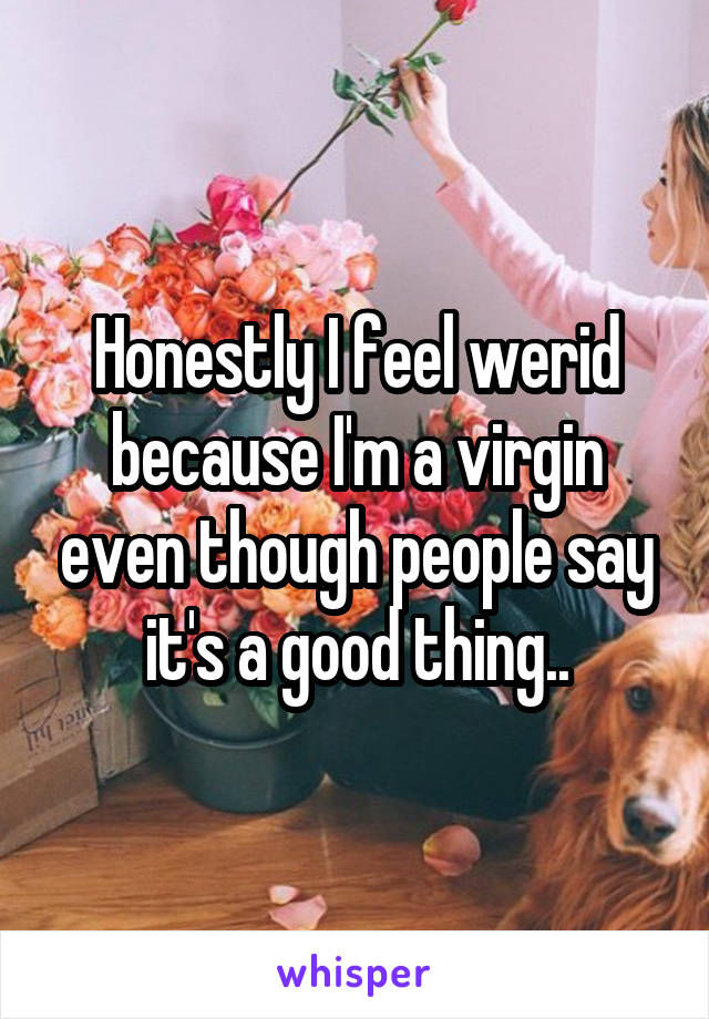 Honestly I feel werid because I'm a virgin even though people say it's a good thing..