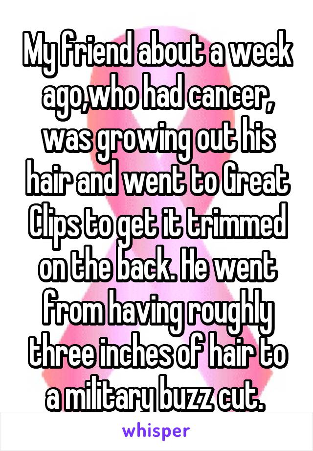 My friend about a week ago,who had cancer, was growing out his hair and went to Great Clips to get it trimmed on the back. He went from having roughly three inches of hair to a military buzz cut. 