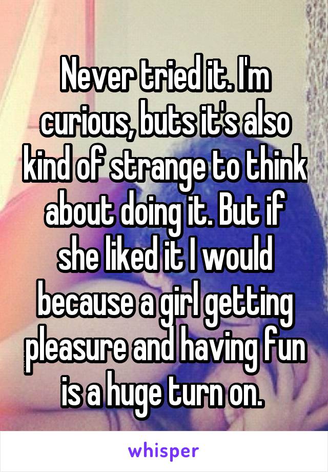 Never tried it. I'm curious, buts it's also kind of strange to think about doing it. But if she liked it I would because a girl getting pleasure and having fun is a huge turn on. 