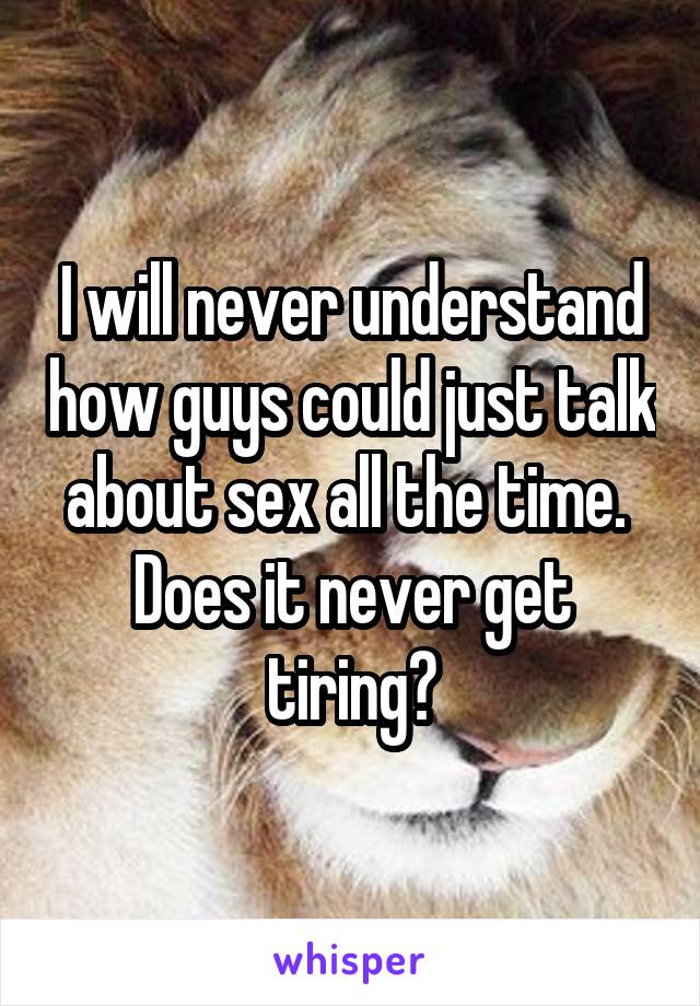 I will never understand how guys could just talk about sex all the time. 
Does it never get tiring?