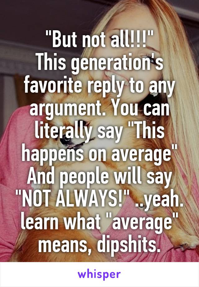 "But not all!!!"
This generation's favorite reply to any argument. You can literally say "This happens on average"
And people will say "NOT ALWAYS!" ..yeah. learn what "average" means, dipshits.