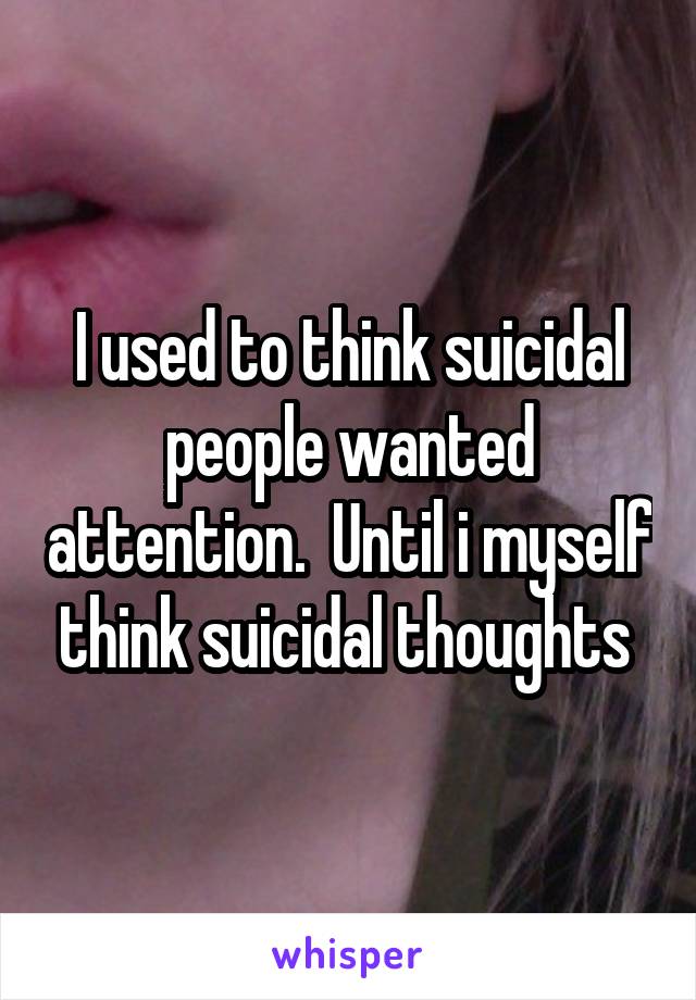 I used to think suicidal people wanted attention.  Until i myself think suicidal thoughts 