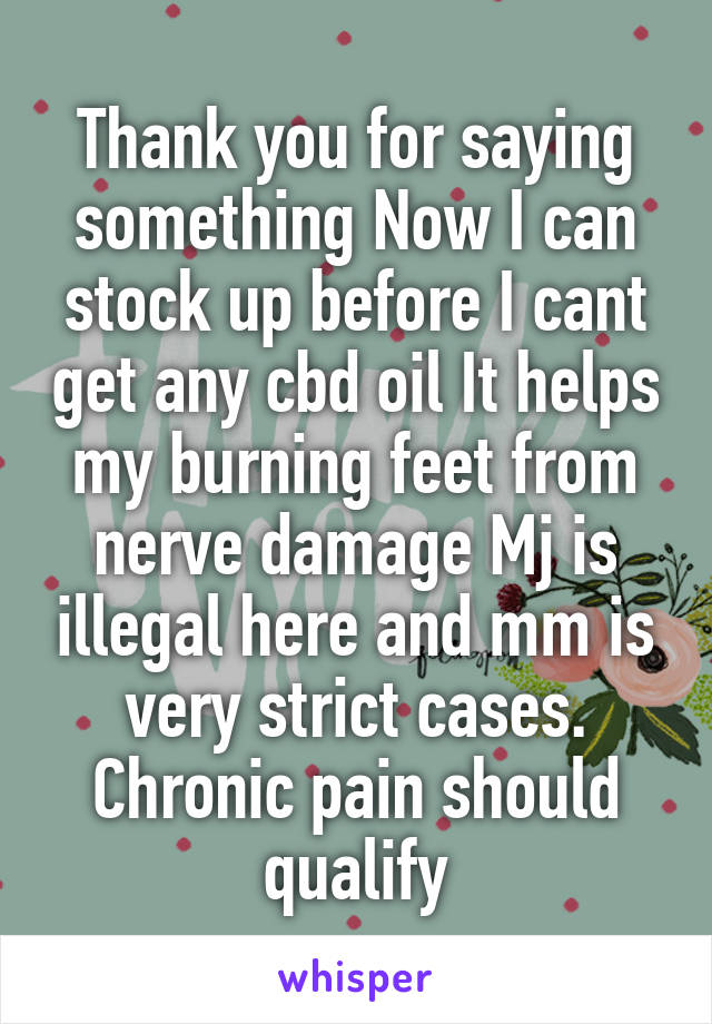 Thank you for saying something Now I can stock up before I cant get any cbd oil It helps my burning feet from nerve damage Mj is illegal here and mm is very strict cases. Chronic pain should qualify