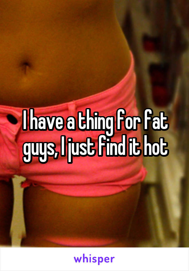 I have a thing for fat guys, I just find it hot