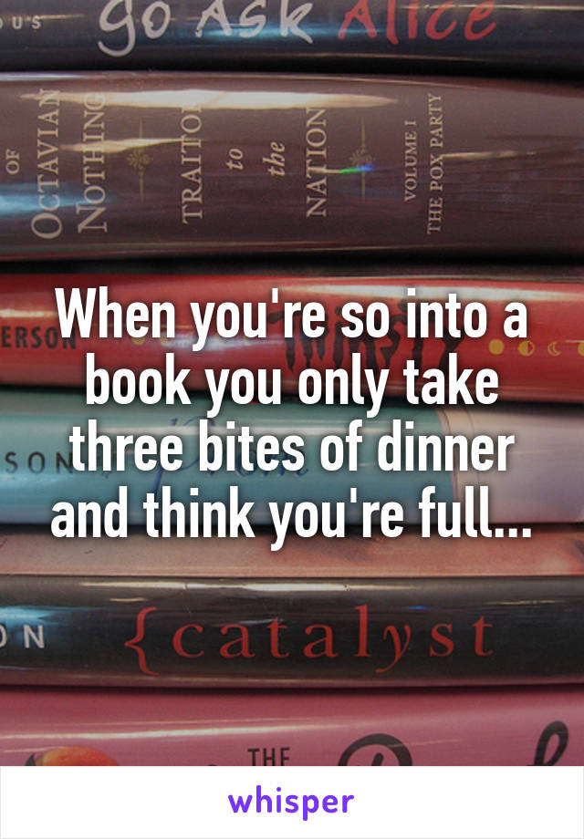 When you're so into a book you only take three bites of dinner and think you're full...