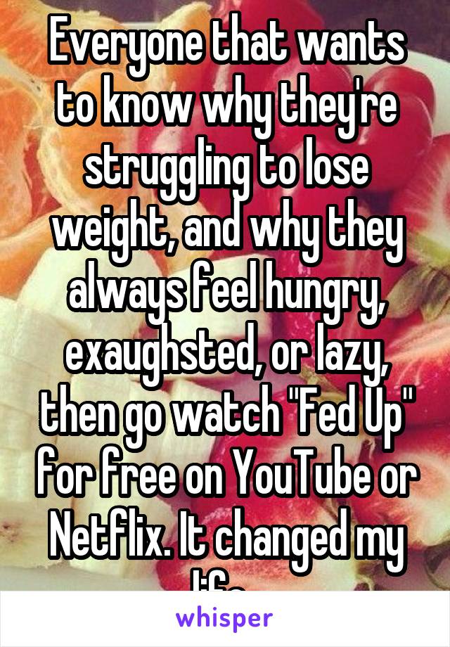 Everyone that wants to know why they're struggling to lose weight, and why they always feel hungry, exaughsted, or lazy, then go watch "Fed Up" for free on YouTube or Netflix. It changed my life. 