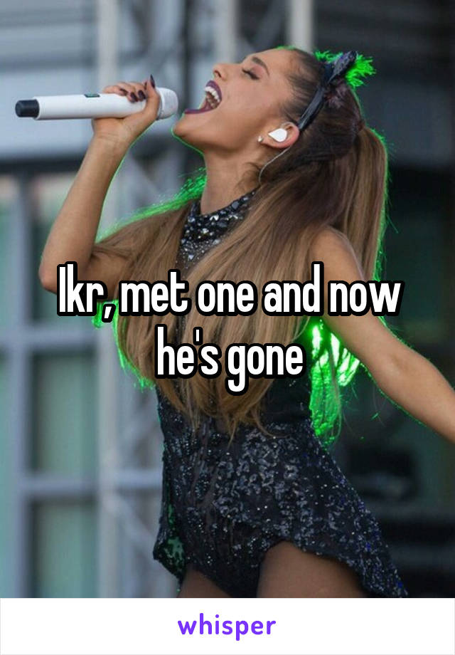 Ikr, met one and now he's gone