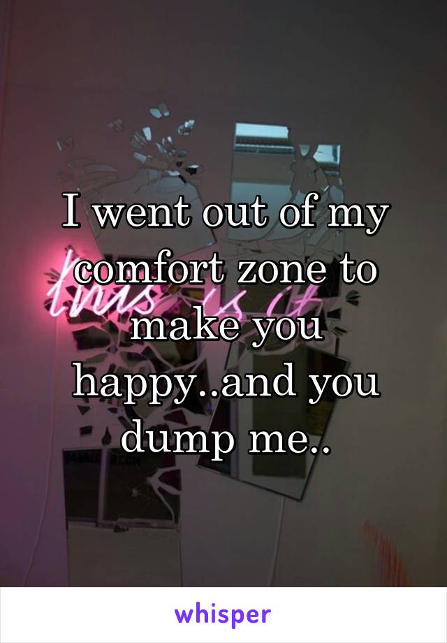 I went out of my comfort zone to make you happy..and you dump me..