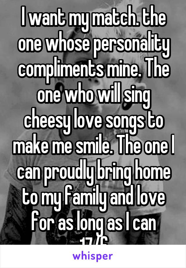 I want my match. the one whose personality compliments mine. The one who will sing cheesy love songs to make me smile. The one I can proudly bring home to my family and love for as long as I can
17/f