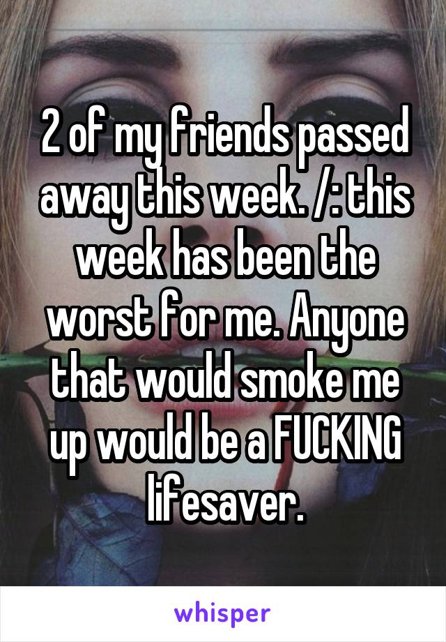 2 of my friends passed away this week. /: this week has been the worst for me. Anyone that would smoke me up would be a FUCKING lifesaver.