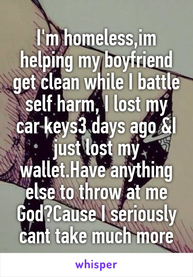 I'm homeless,im helping my boyfriend get clean while I battle self harm, I lost my car keys3 days ago &I just lost my wallet.Have anything else to throw at me God?Cause I seriously cant take much more