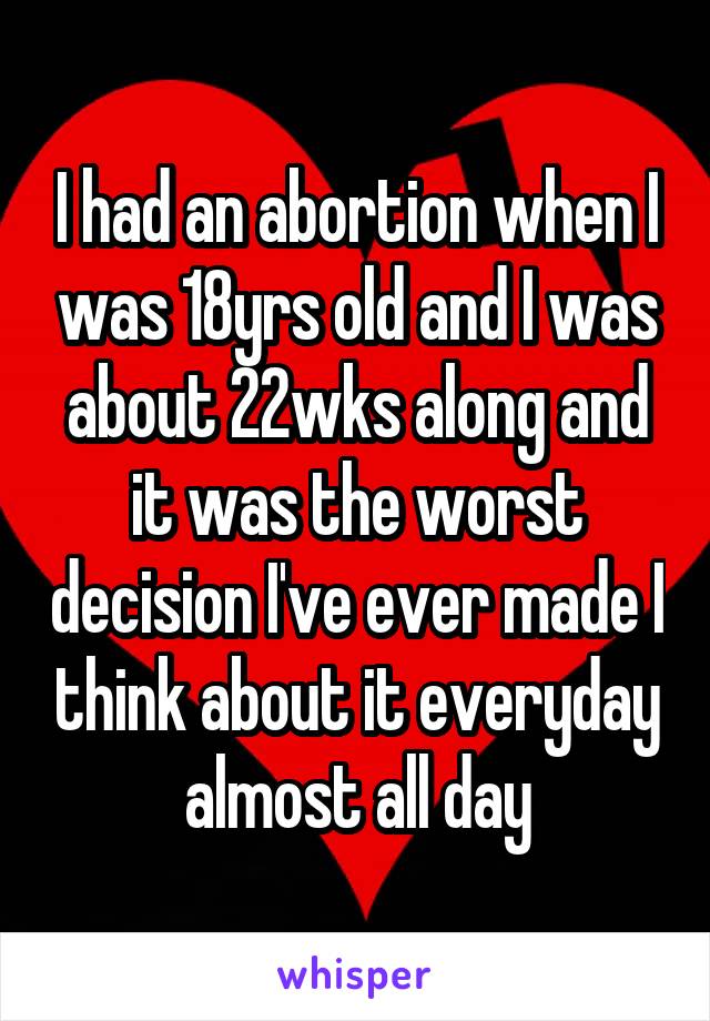 I had an abortion when I was 18yrs old and I was about 22wks along and it was the worst decision I've ever made I think about it everyday almost all day