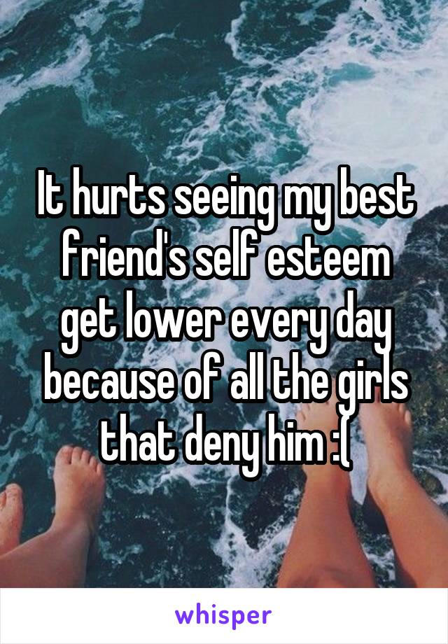 It hurts seeing my best friend's self esteem get lower every day because of all the girls that deny him :(