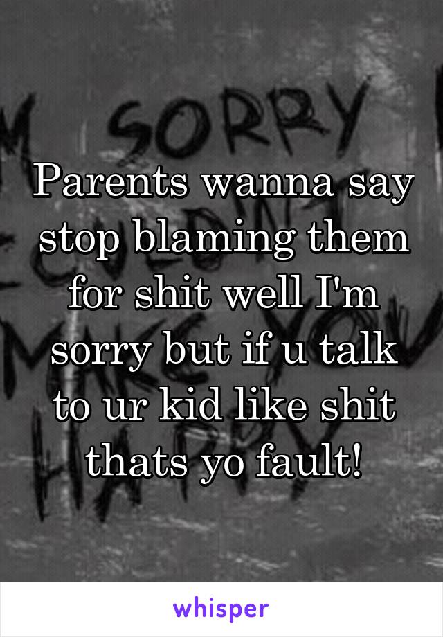 Parents wanna say stop blaming them for shit well I'm sorry but if u talk to ur kid like shit thats yo fault!