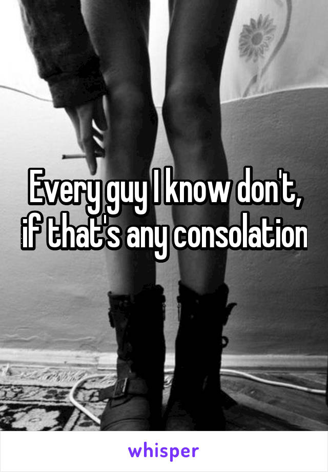 Every guy I know don't, if that's any consolation 