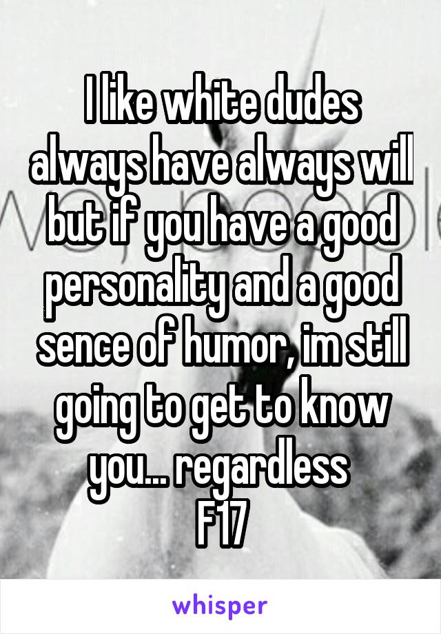 I like white dudes always have always will but if you have a good personality and a good sence of humor, im still going to get to know you... regardless 
F17