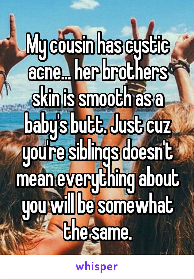 My cousin has cystic acne... her brothers skin is smooth as a baby's butt. Just cuz you're siblings doesn't mean everything about you will be somewhat the same.