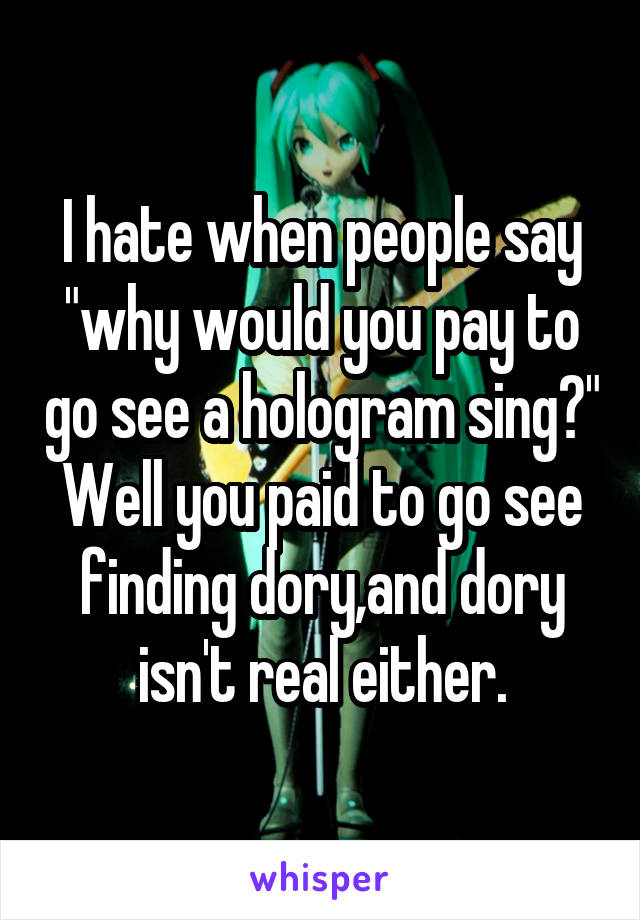 I hate when people say "why would you pay to go see a hologram sing?" Well you paid to go see finding dory,and dory isn't real either.