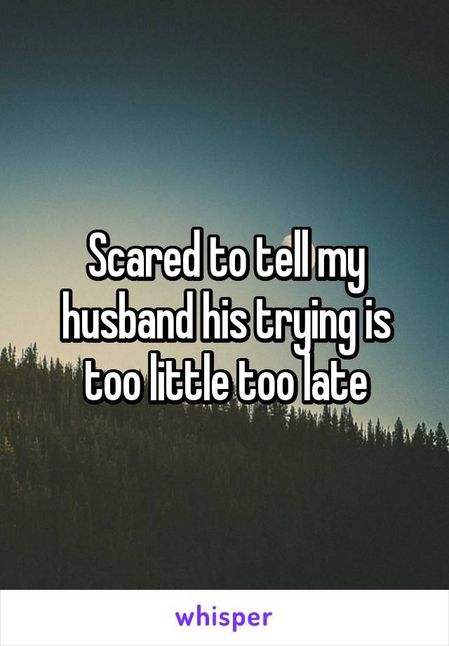 Scared to tell my husband his trying is too little too late