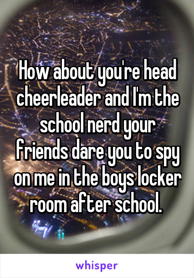 How about you're head cheerleader and I'm the school nerd your friends dare you to spy on me in the boys locker room after school. 