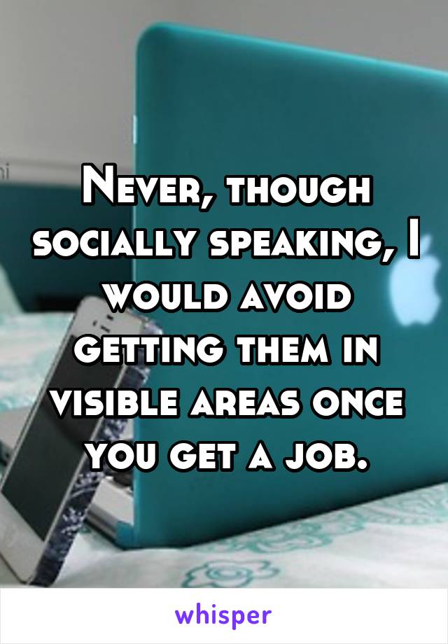 Never, though socially speaking, I would avoid getting them in visible areas once you get a job.