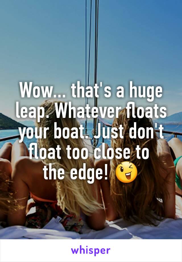 Wow... that's a huge leap. Whatever floats your boat. Just don't float too close to 
the edge! 😉