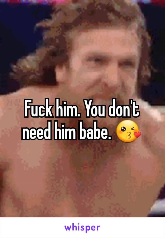 Fuck him. You don't need him babe. 😘