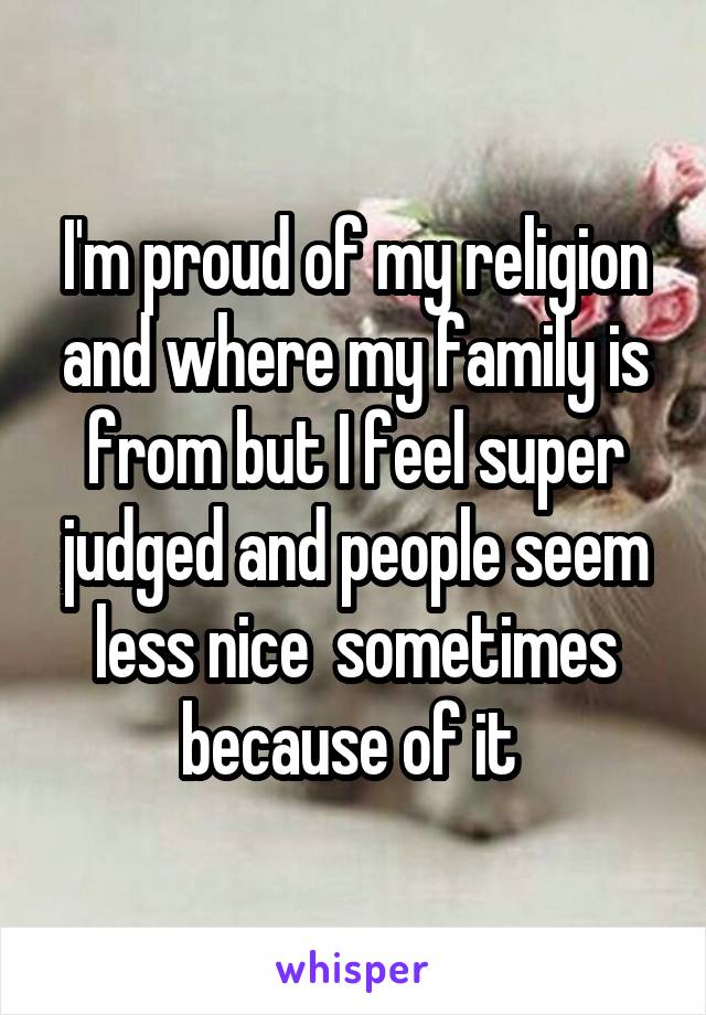 I'm proud of my religion and where my family is from but I feel super judged and people seem less nice  sometimes because of it 