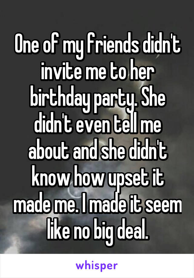 One of my friends didn't invite me to her birthday party. She didn't even tell me about and she didn't know how upset it made me. I made it seem like no big deal.