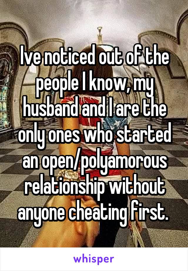 Ive noticed out of the people I know, my husband and I are the only ones who started an open/polyamorous relationship without anyone cheating first. 