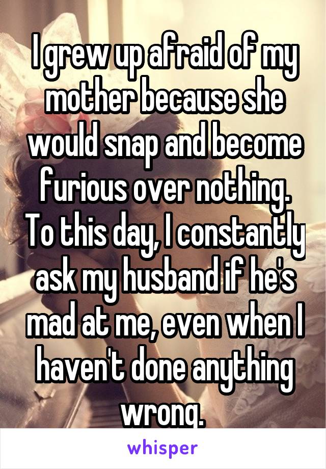 I grew up afraid of my mother because she would snap and become furious over nothing. To this day, I constantly ask my husband if he's mad at me, even when I haven't done anything wrong. 