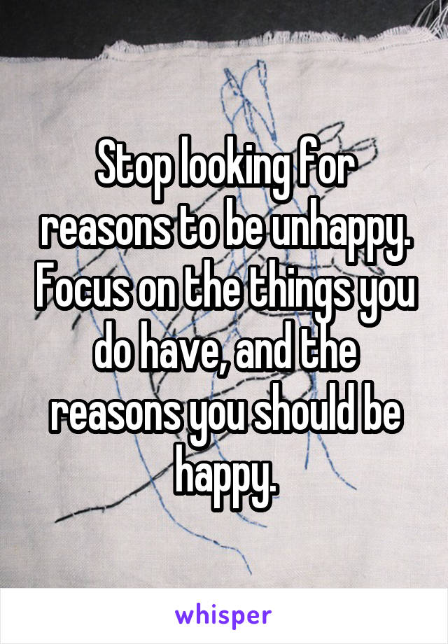 Stop looking for reasons to be unhappy. Focus on the things you do have, and the reasons you should be happy.