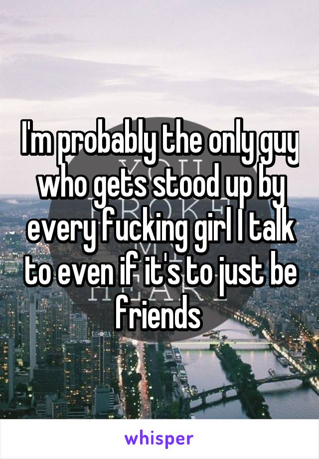 I'm probably the only guy who gets stood up by every fucking girl I talk to even if it's to just be friends 