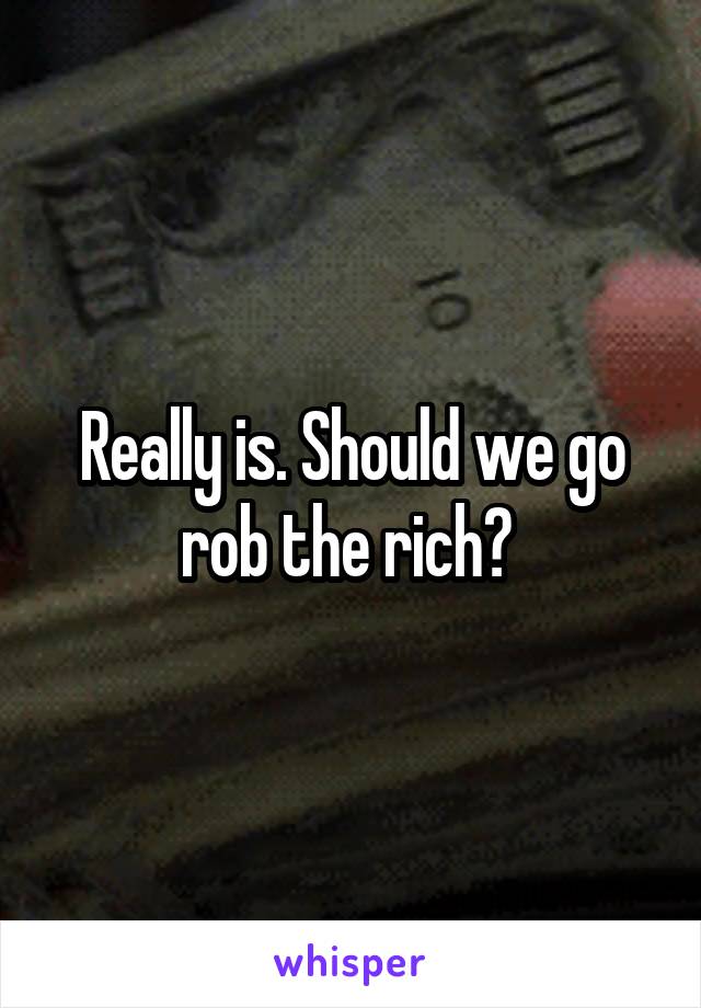 Really is. Should we go rob the rich? 