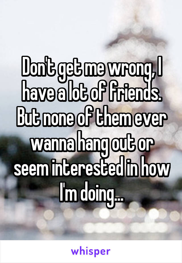 Don't get me wrong, I have a lot of friends. But none of them ever wanna hang out or seem interested in how I'm doing...