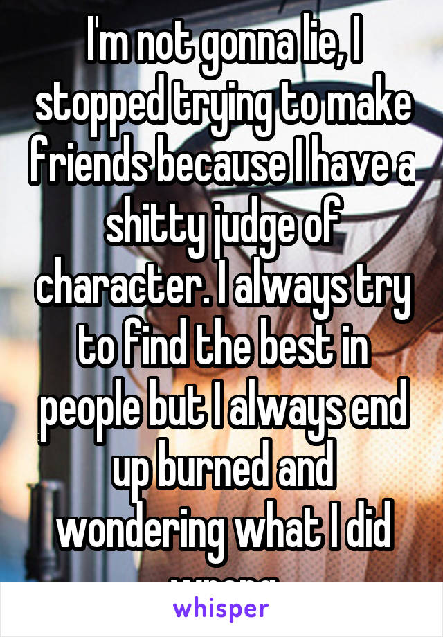 I'm not gonna lie, I stopped trying to make friends because I have a shitty judge of character. I always try to find the best in people but I always end up burned and wondering what I did wrong