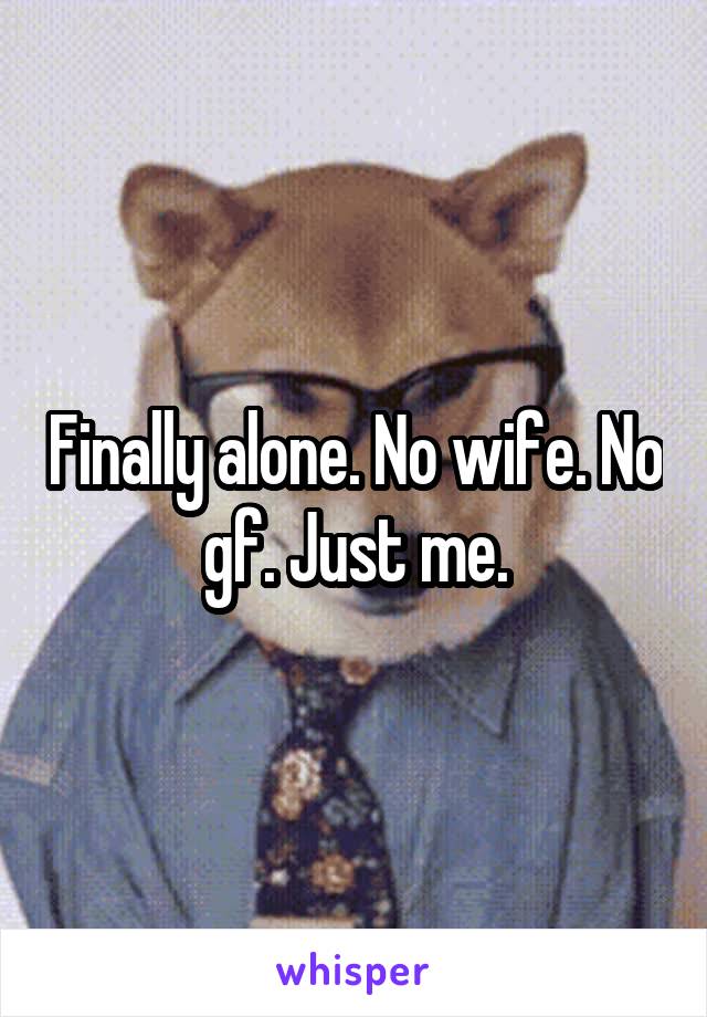 Finally alone. No wife. No gf. Just me.