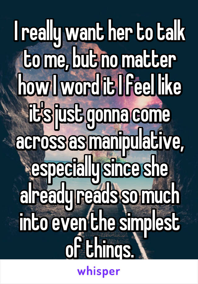 I really want her to talk to me, but no matter how I word it I feel like it's just gonna come across as manipulative, especially since she already reads so much into even the simplest of things.