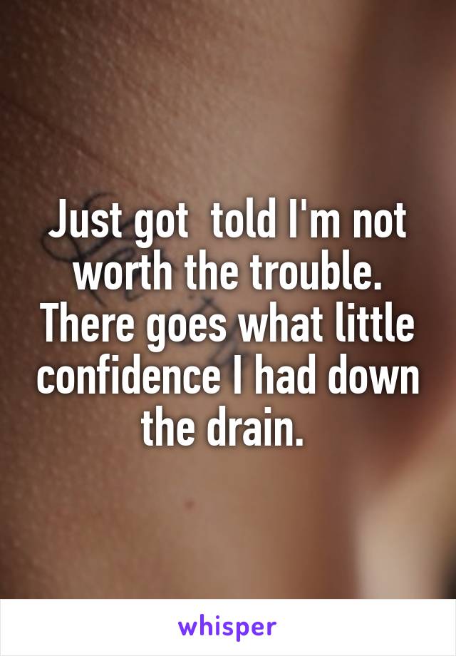 Just got  told I'm not worth the trouble. There goes what little confidence I had down the drain. 